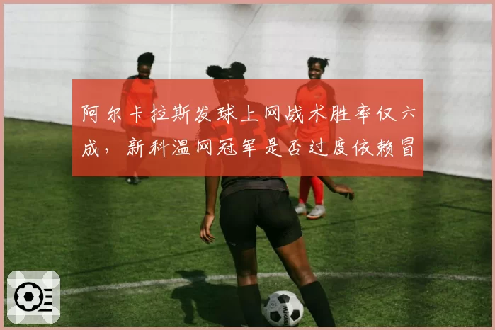 阿尔卡拉斯发球上网战术胜率仅六成，新科温网冠军是否过度依赖冒险？