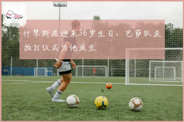 什琴斯尼迎来36岁生日，巴萨队友拍打仪式为他庆生