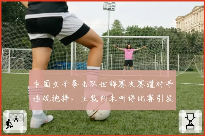 中国女子拳击队世锦赛决赛遭对手违规抱摔，主裁判未叫停比赛引发争议