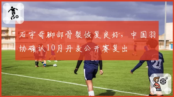 石宇奇脚部骨裂恢复良好，中国羽协确认10月丹麦公开赛复出