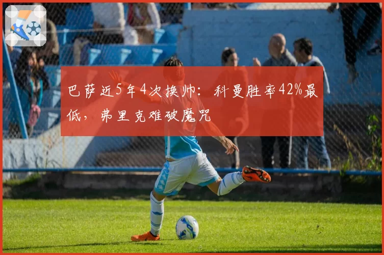 巴萨近5年4次换帅:科曼胜率42%最低,弗里克难破魔咒