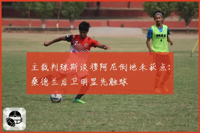 主裁判琼斯谈穆阿尼倒地未获点：桑德兰后卫明显先触球