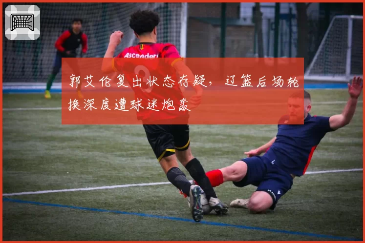 郭艾伦复出状态存疑,辽篮后场轮换深度遭球迷炮轰