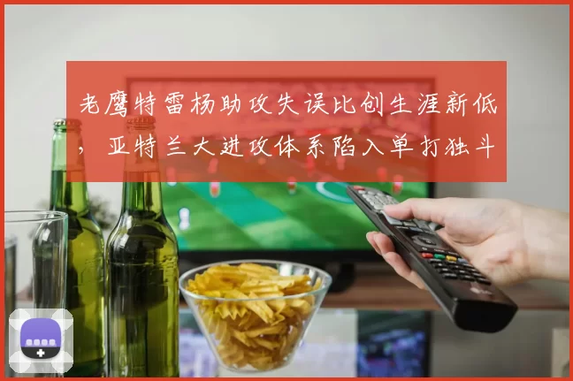 老鹰特雷杨助攻失误比创生涯新低，亚特兰大进攻体系陷入单打独斗？