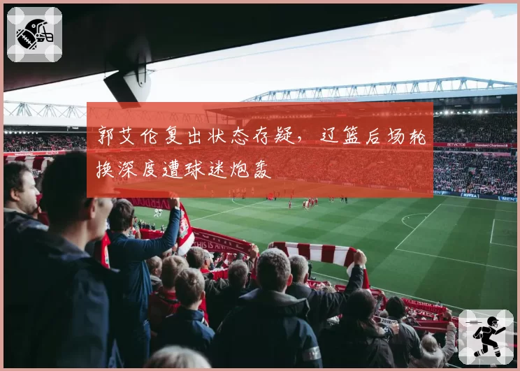 郭艾伦复出状态存疑,辽篮后场轮换深度遭球迷炮轰