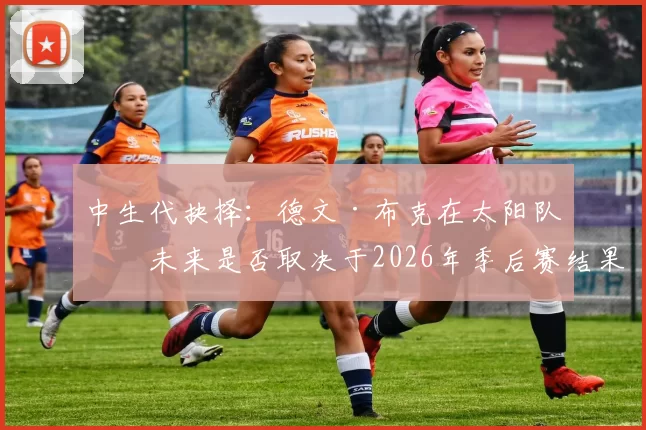 中生代抉择：德文·布克在太阳队的未来是否取决于2026年季后赛结果？