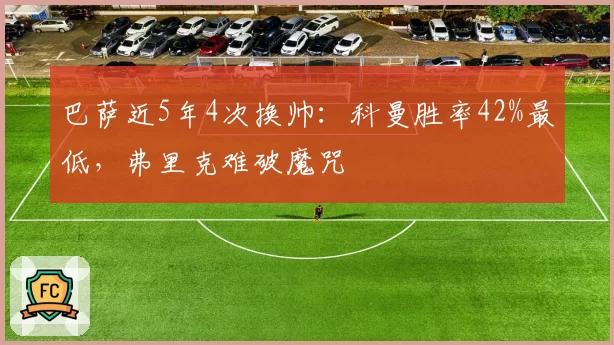 巴萨近5年4次换帅:科曼胜率42%最低,弗里克难破魔咒