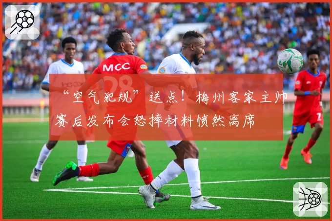 “空气犯规”送点!梅州客家主帅赛后发布会怒摔材料愤然离席