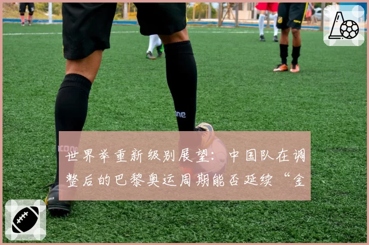 世界举重新级别展望：中国队在调整后的巴黎奥运周期能否延续“金牌仓库”地位？