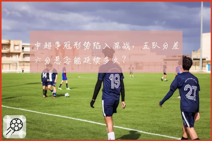 中超争冠形势陷入混战,五队分差六分悬念能延续多久?