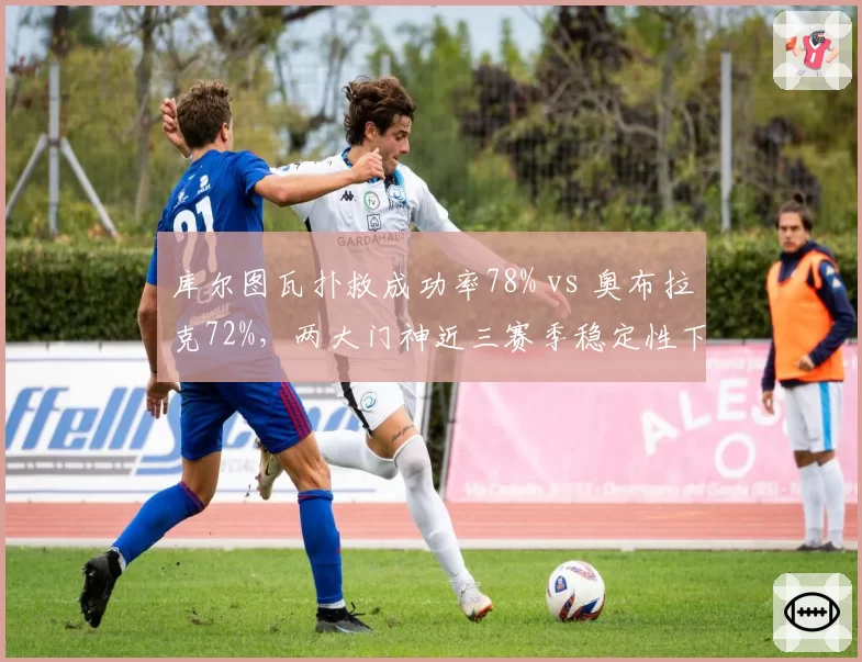 库尔图瓦扑救成功率78% vs 奥布拉克72%，两大门神近三赛季稳定性下滑曲线