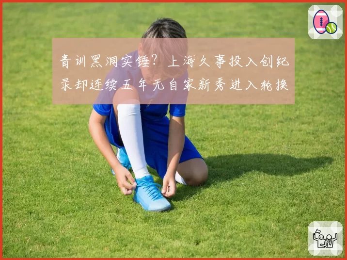 青训黑洞实锤？上海久事投入创纪录却连续五年无自家新秀进入轮换