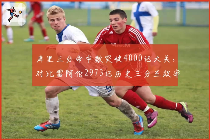 库里三分命中数突破4000记大关,对比雷阿伦2973记历史三分王效率碾压