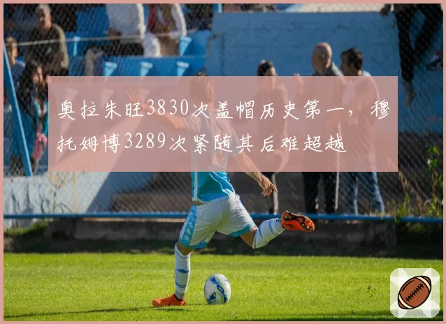 奥拉朱旺3830次盖帽历史第一，穆托姆博3289次紧随其后难超越