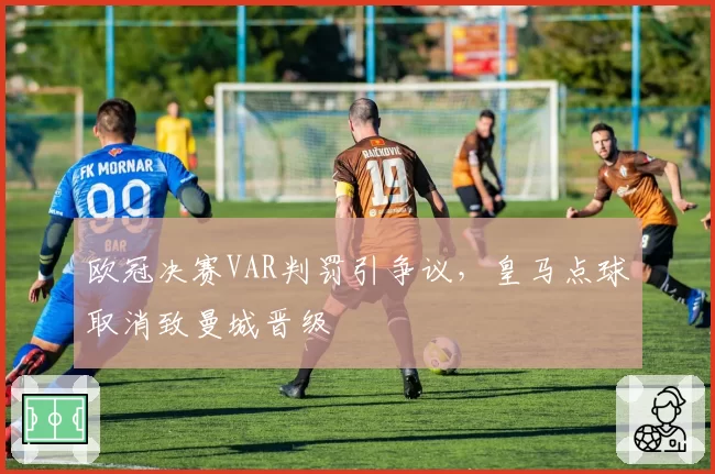 欧冠决赛VAR判罚引争议，皇马点球取消致曼城晋级