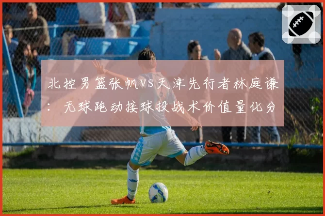 北控男篮张帆vs天津先行者林庭谦：无球跑动接球投战术价值量化分析