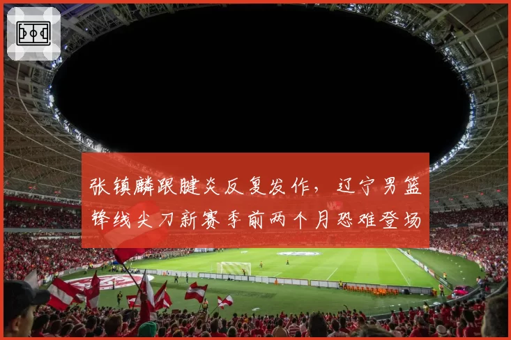 张镇麟跟腱炎反复发作，辽宁男篮锋线尖刀新赛季前两个月恐难登场