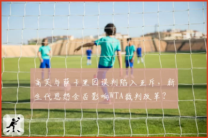 高芙与萨卡里因误判陷入互斥,新生代恩怨会否影响WTA裁判改革?