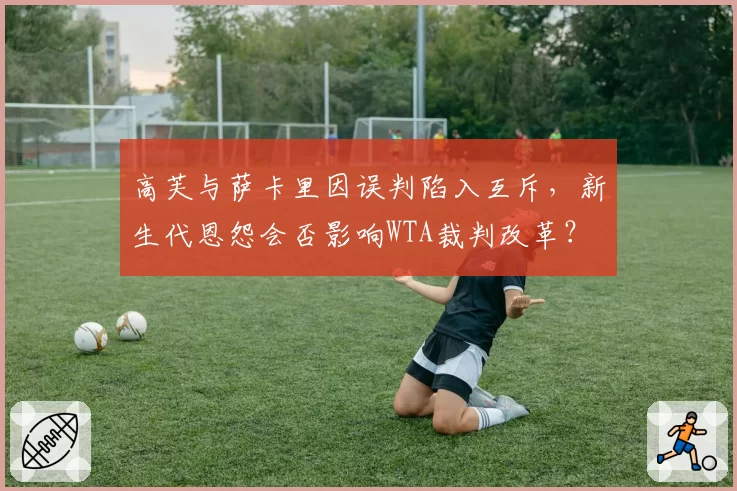 高芙与萨卡里因误判陷入互斥,新生代恩怨会否影响WTA裁判改革?