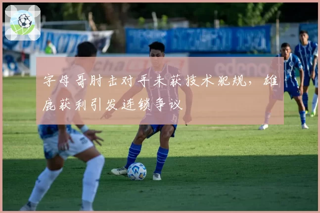 字母哥肘击对手未获技术犯规，雄鹿获利引发连锁争议