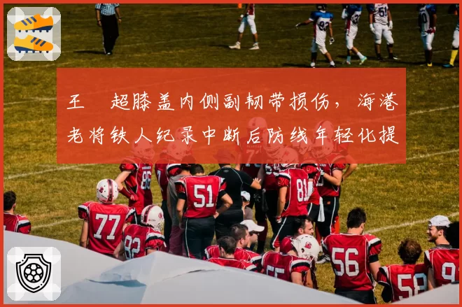 王燊超膝盖内侧副韧带损伤，海港老将铁人纪录中断后防线年轻化提速