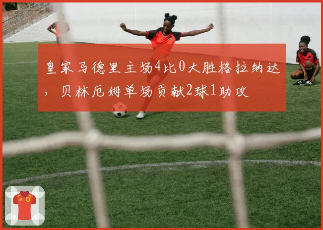 皇家马德里主场4比0大胜格拉纳达，贝林厄姆单场贡献2球1助攻