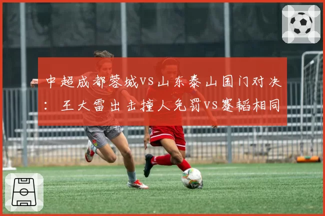 中超成都蓉城vs山东泰山国门对决：王大雷出击撞人免罚vs蹇韬相同动作送点，两队爆发大规模冲突