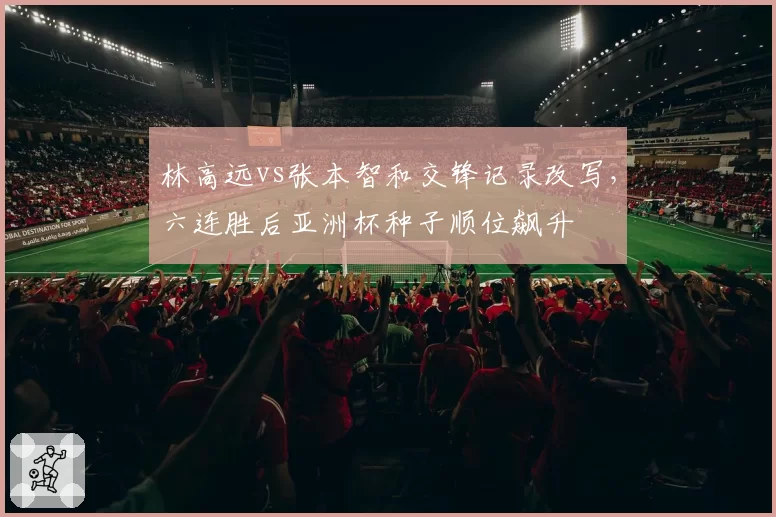 林高远vs张本智和交锋记录改写，六连胜后亚洲杯种子顺位飙升