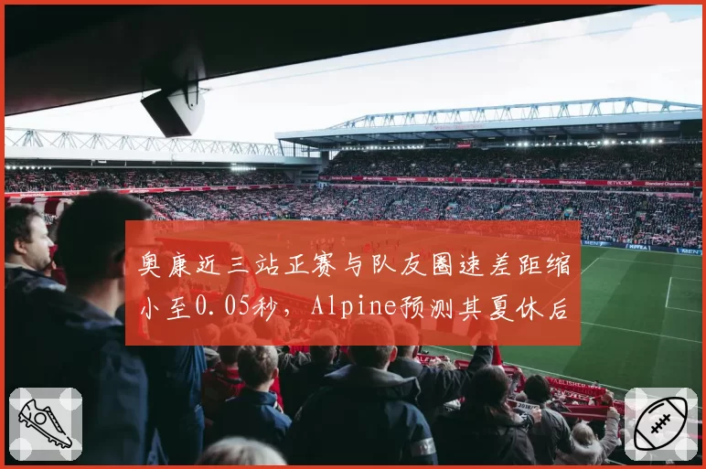 奥康近三站正赛与队友圈速差距缩小至0.05秒，Alpine预测其夏休后成队内核心
