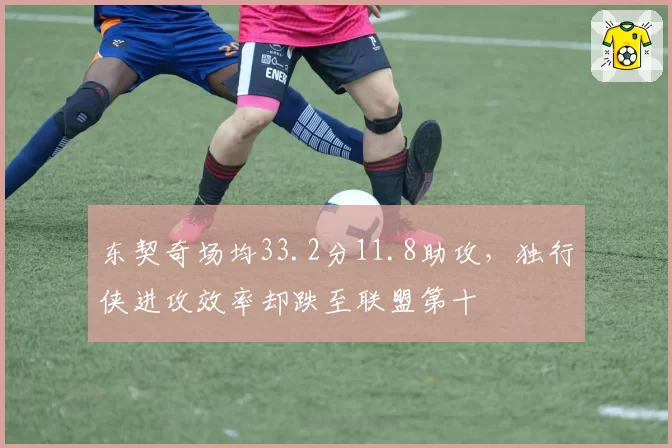 东契奇场均33.2分11.8助攻，独行侠进攻效率却跌至联盟第十