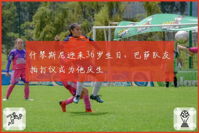 什琴斯尼迎来36岁生日，巴萨队友拍打仪式为他庆生