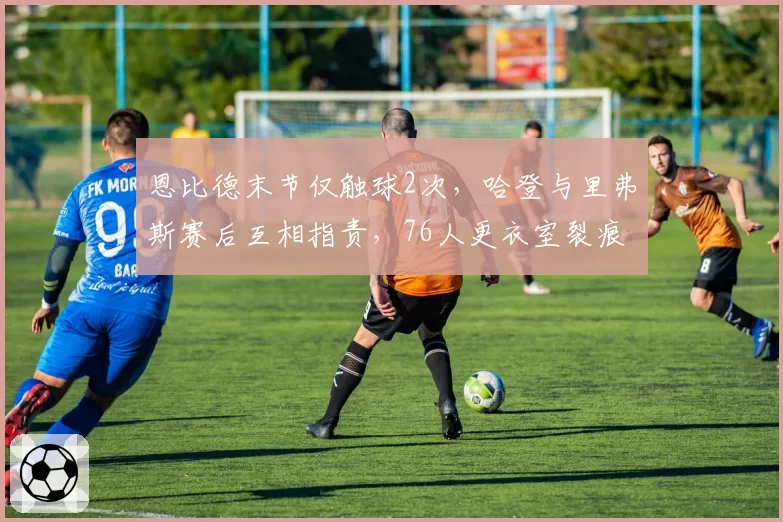 恩比德末节仅触球2次,哈登与里弗斯赛后互相指责,76人更衣室裂痕彻底公开化