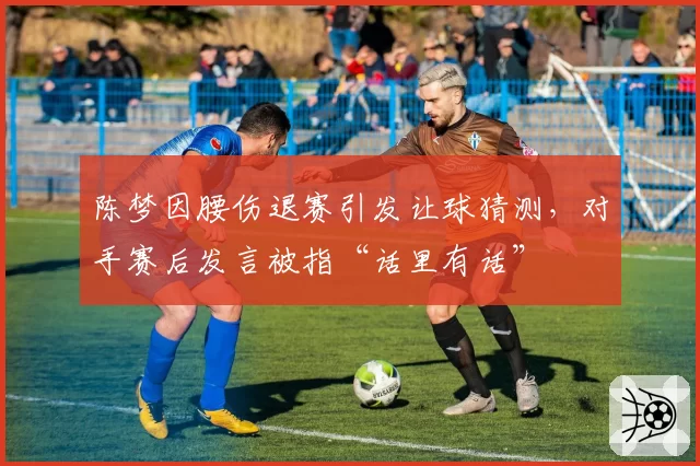 陈梦因腰伤退赛引发让球猜测，对手赛后发言被指“话里有话”