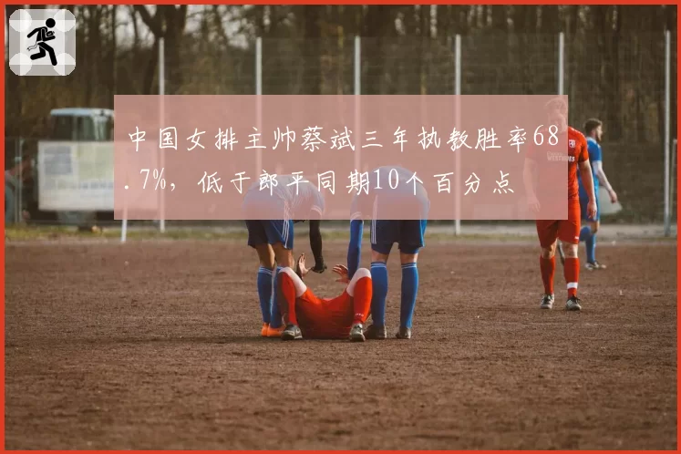 中国女排主帅蔡斌三年执教胜率68.7%,低于郎平同期10个百分点
