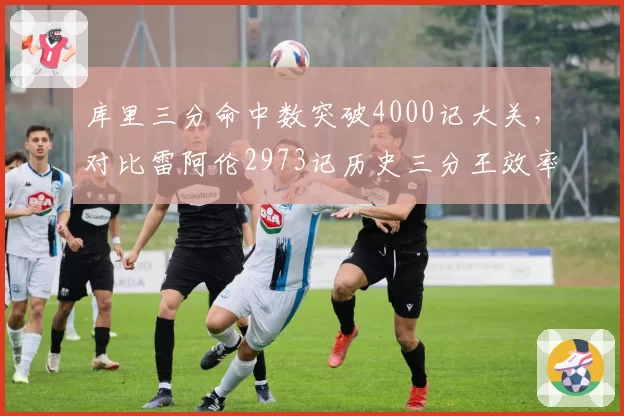 库里三分命中数突破4000记大关,对比雷阿伦2973记历史三分王效率碾压
