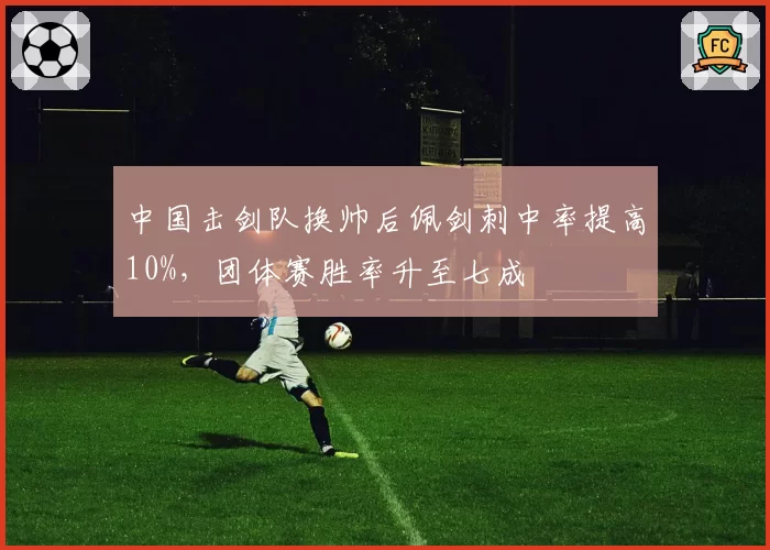 中国击剑队换帅后佩剑刺中率提高10%，团体赛胜率升至七成