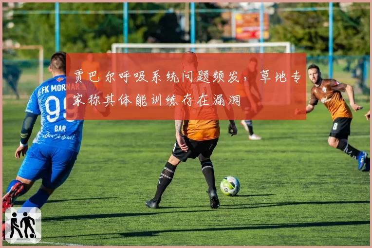 贾巴尔呼吸系统问题频发，草地专家称其体能训练存在漏洞