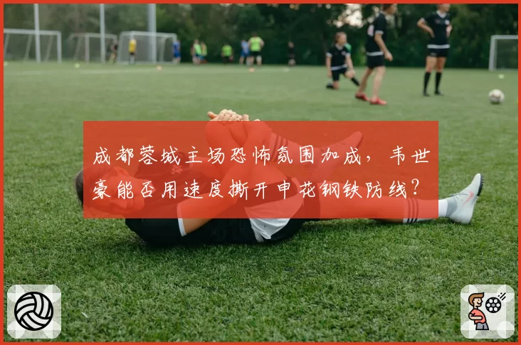 成都蓉城主场恐怖氛围加成，韦世豪能否用速度撕开申花钢铁防线？