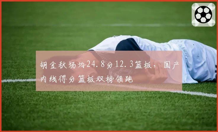 胡金秋场均24.8分12.3篮板，国产内线得分篮板双榜领跑