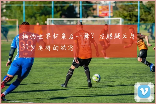 梅西世界杯最后一舞?左腿疑云与39岁老将的执念