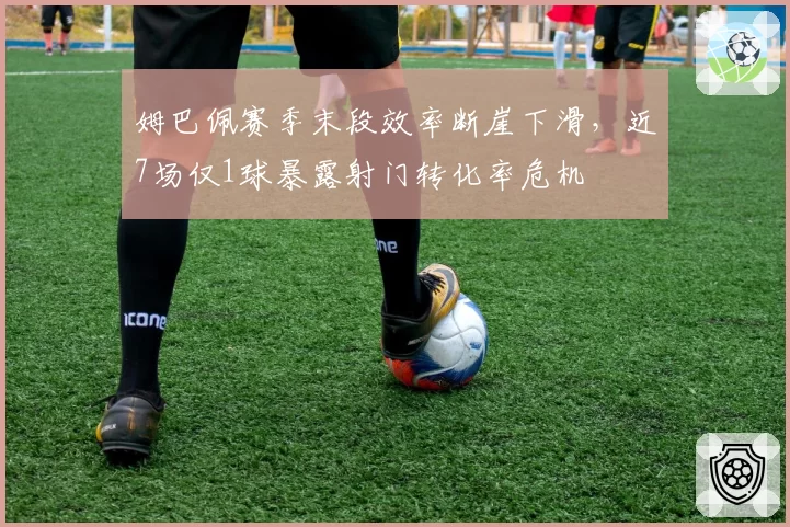 姆巴佩赛季末段效率断崖下滑，近7场仅1球暴露射门转化率危机