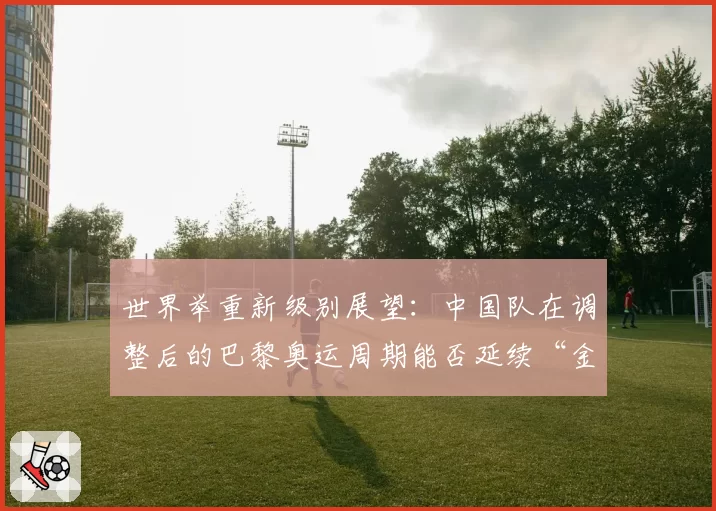 世界举重新级别展望：中国队在调整后的巴黎奥运周期能否延续“金牌仓库”地位？