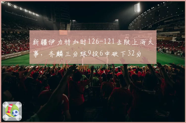 新疆伊力特加时126-121击败上海久事,齐麟三分球9投6中砍下32分