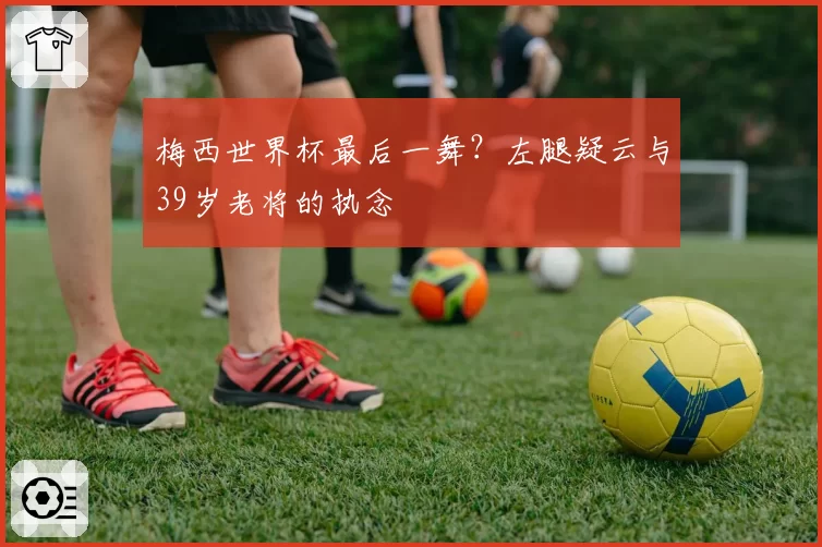 梅西世界杯最后一舞？左腿疑云与39岁老将的执念