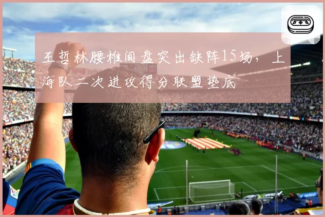 王哲林腰椎间盘突出缺阵15场,上海队二次进攻得分联盟垫底
