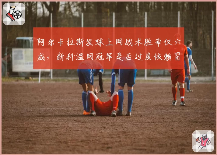 阿尔卡拉斯发球上网战术胜率仅六成，新科温网冠军是否过度依赖冒险？