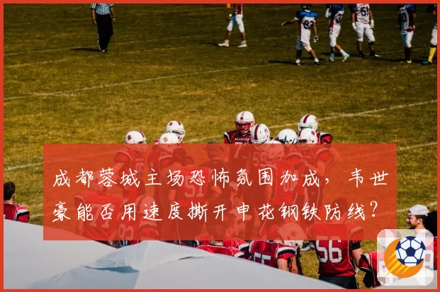 成都蓉城主场恐怖氛围加成,韦世豪能否用速度撕开申花钢铁防线?