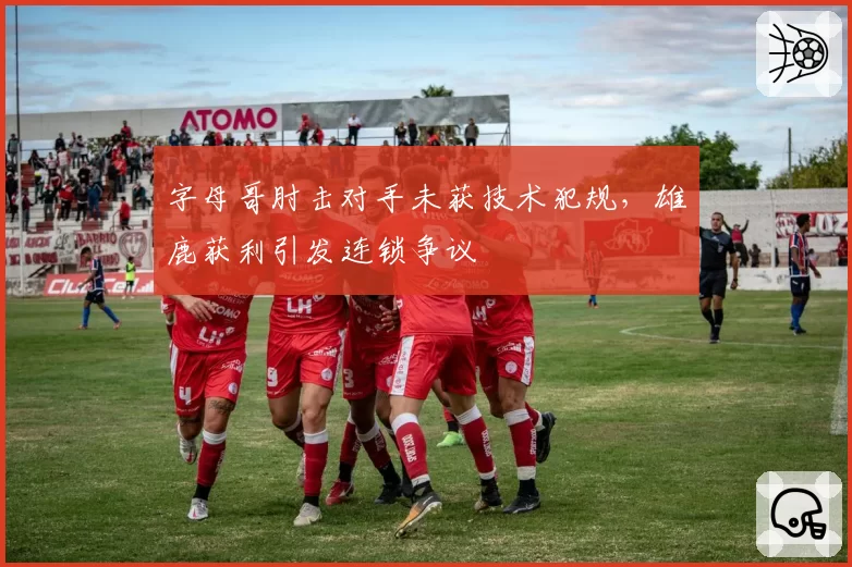 字母哥肘击对手未获技术犯规，雄鹿获利引发连锁争议