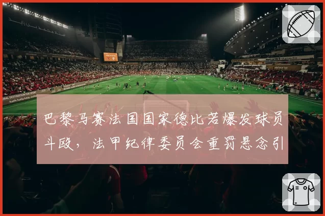 巴黎马赛法国国家德比若爆发球员斗殴,法甲纪律委员会重罚悬念引发热议