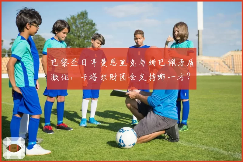 巴黎圣日耳曼恩里克与姆巴佩矛盾激化，卡塔尔财团会支持哪一方？